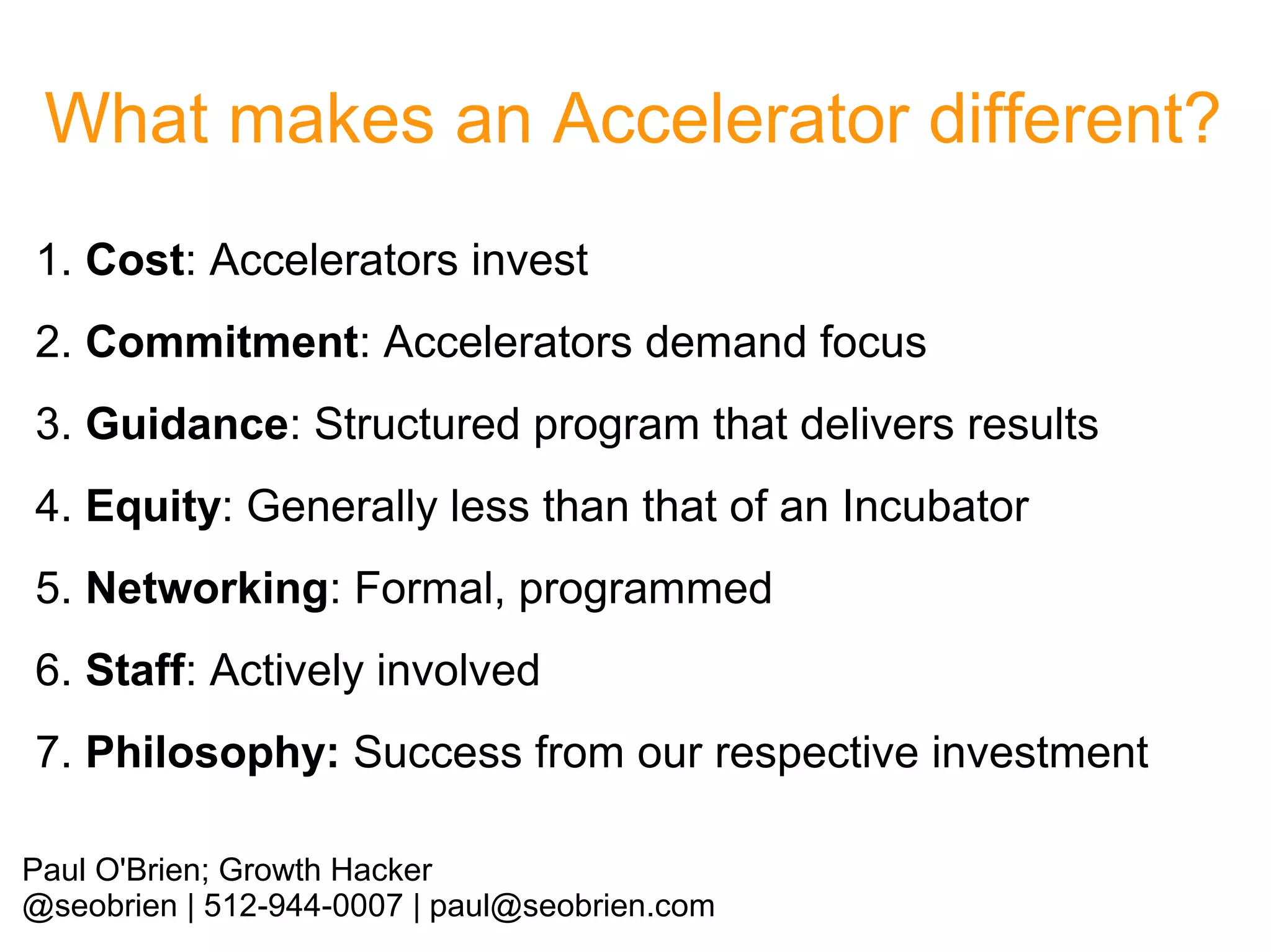 What makes an Accelerator different?
1. Cost: Accelerators invest
2. Commitment: Accelerators demand focus
3. Guidance: Structured program that delivers results
4. Equity: Generally less than that of an Incubator
5. Networking: Formal, programmed
6. Staff: Actively involved
7. Philosophy: Success from our respective investment
Paul O'Brien; Growth Hacker
@seobrien | 512-944-0007 | paul@seobrien.com

 