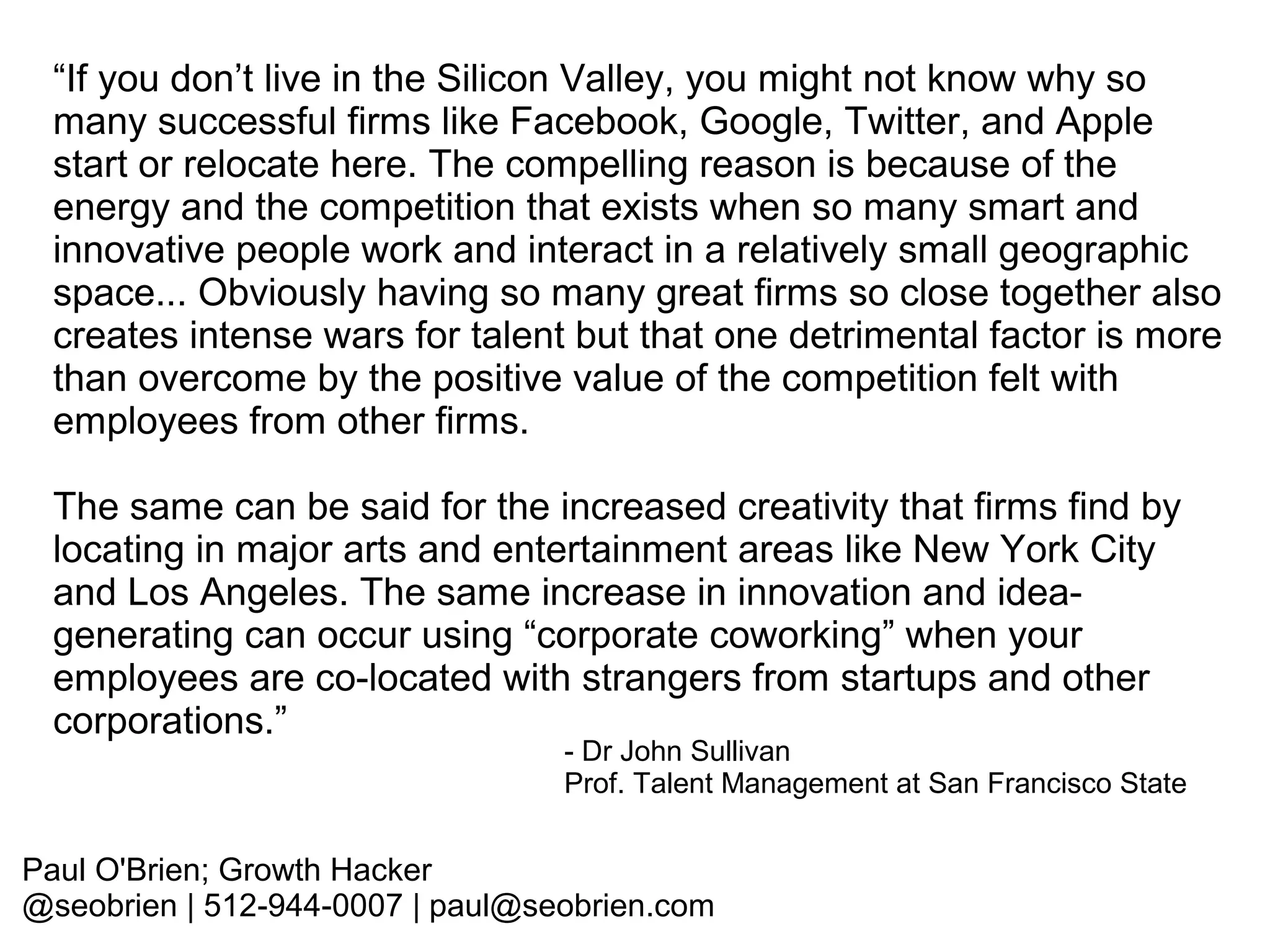 “If you don’t live in the Silicon Valley, you might not know why so
many successful firms like Facebook, Google, Twitter, and Apple
start or relocate here. The compelling reason is because of the
energy and the competition that exists when so many smart and
innovative people work and interact in a relatively small geographic
space... Obviously having so many great firms so close together also
creates intense wars for talent but that one detrimental factor is more
than overcome by the positive value of the competition felt with
employees from other firms.
The same can be said for the increased creativity that firms find by
locating in major arts and entertainment areas like New York City
and Los Angeles. The same increase in innovation and ideagenerating can occur using “corporate coworking” when your
employees are co-located with strangers from startups and other
corporations.”

- Dr John Sullivan
Prof. Talent Management at San Francisco State

Paul O'Brien; Growth Hacker
@seobrien | 512-944-0007 | paul@seobrien.com

 