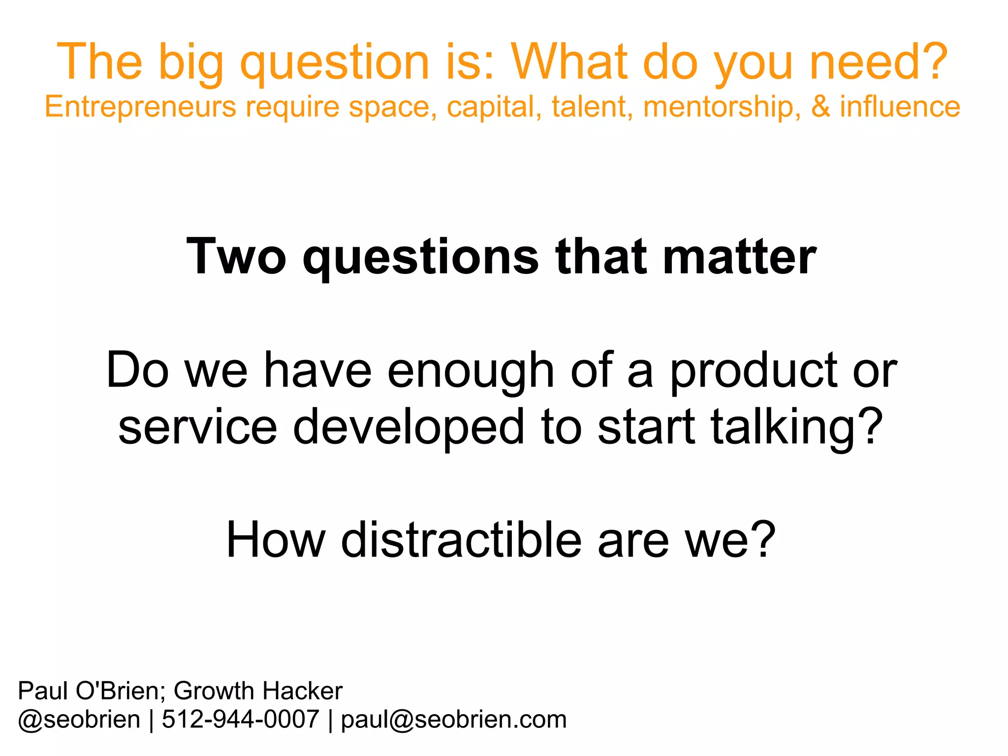 The big question is: What do you need?

Entrepreneurs require space, capital, talent, mentorship, & influence

Two questions that matter
Do we have enough of a product or
service developed to start talking?
How distractible are we?
Paul O'Brien; Growth Hacker
@seobrien | 512-944-0007 | paul@seobrien.com

 