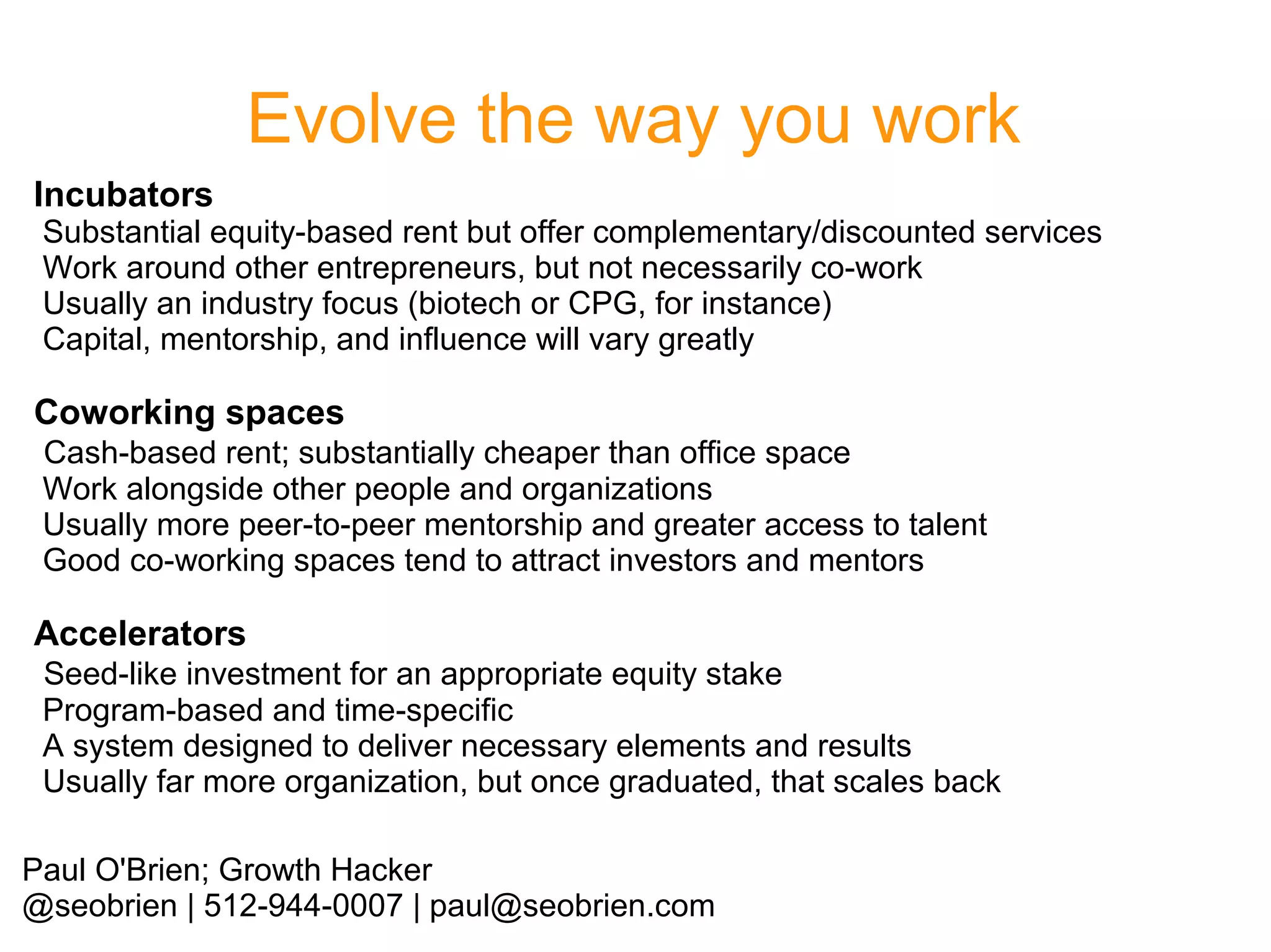 Evolve the way you work
Incubators

Substantial equity-based rent but offer complementary/discounted services
Work around other entrepreneurs, but not necessarily co-work
Usually an industry focus (biotech or CPG, for instance)
Capital, mentorship, and influence will vary greatly

Coworking spaces
Cash-based rent; substantially cheaper than office space
Work alongside other people and organizations
Usually more peer-to-peer mentorship and greater access to talent
Good co-working spaces tend to attract investors and mentors

Accelerators
Seed-like investment for an appropriate equity stake
Program-based and time-specific
A system designed to deliver necessary elements and results
Usually far more organization, but once graduated, that scales back
Paul O'Brien; Growth Hacker
@seobrien | 512-944-0007 | paul@seobrien.com

 