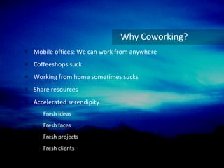 Why Coworking? Mobile offices: We can work from anywhere Coffeeshops suck Working from home sometimes sucks Share resources Accelerated serendipity Fresh ideas Fresh faces Fresh projects Fresh clients 