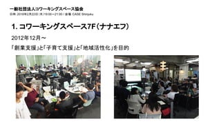 2012年12月〜
「創業支援」と「子育て支援」と「地域活性化」を目的
1. コワーキングスペース7F（ナナエフ）
一般社団法人コワーキングスペース協会
日時：2018年2月22日（木）19:00～21:00 / 会場：CASE Shinjuku
 