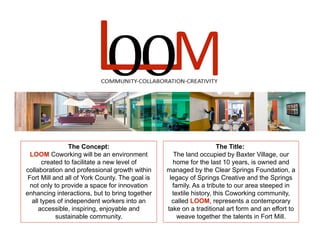 The Concept:
LOOM Coworking will be an environment
created to facilitate a new level of
collaboration and professional growth within
Fort Mill and all of York County. The goal is
not only to provide a space for innovation
enhancing interactions, but to bring together
all types of independent workers into an
accessible, inspiring, enjoyable and
sustainable community.
The Title:
The land occupied by Baxter Village, our
home for the last 10 years, is owned and
managed by the Clear Springs Foundation, a
legacy of Springs Creative and the Springs
family. As a tribute to our area steeped in
textile history, this Coworking community,
called LOOM, represents a contemporary
take on a traditional art form and an effort to
weave together the talents in Fort Mill.
 
