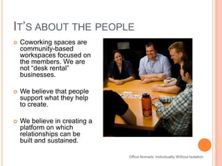 It’s about the peopleOffice Nomads: Individuality Without IsolationCoworking spaces are community-based workspaces focused on the members. We are not “desk rental” businesses.We believe that people support what they help to create. We believe in creating a platform on which relationships can be built and sustained. 