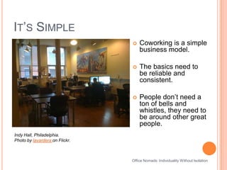 It’s SimpleCoworking is a simple business model. The basics need to be reliable and consistent.People don’t need a ton of bells and whistles, they need to be around other great people.Indy Hall, Philadelphia.Photo by lavardera on Flickr.Office Nomads: Individuality Without Isolation