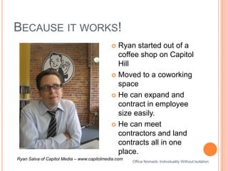 Because it works!Ryan started out of a coffee shop on Capitol HillMoved to a coworking spaceHe can expand and contract in employee size easily.He can meet contractors and land contracts all in one place.Ryan Salva of Capitol Media – www.capitolmedia.comOffice Nomads: Individuality Without Isolation