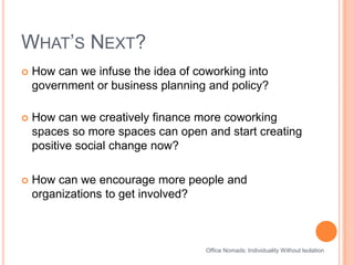 What’s Next?How can we infuse the idea of coworking into government or business planning and policy?How can we creatively finance more coworking spaces so more spaces can open and start creating positive social change now?How can we encourage more people and organizations to get involved?Office Nomads: Individuality Without Isolation
