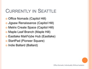 Currently in SeattleOffice Nomads (Capitol Hill)Jigsaw Renaissance (Capitol Hill)Metrix Create Space (Capitol Hill)Maple Leaf Branch (Maple Hill)Eastlake Mail/Vybe Hub (Eastlake)StartPad (Pioneer Square) Indie Ballard (Ballard)Office Nomads: Individuality Without Isolation
