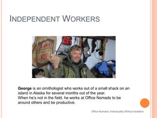 Independent WorkersOffice Nomads: Individuality Without IsolationGeorge is an ornithologist who works out of a small shack on an island in Alaska for several months out of the year. When he’s not in the field, he works at Office Nomads to be around others and be productive.
