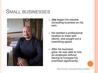 Small businessesOffice Nomads: Individuality Without IsolationJoe began his resume consulting business on his own.He needed a professional location to meet with clients, and sought out a coworking space. After his business grew, he was able to hire an employee without having to increase his overhead significantly.