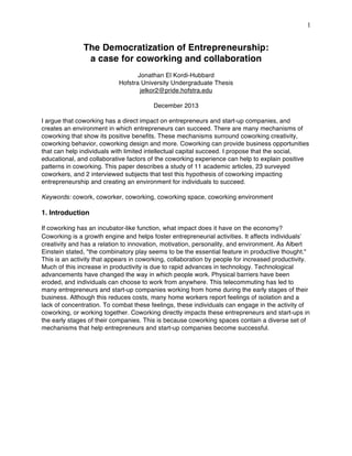 1

The Democratization of Entrepreneurship:
a case for coworking and collaboration
Jonathan El Kordi-Hubbard
Hofstra University Undergraduate Thesis
jelkor2@pride.hofstra.edu
December 2013
I argue that coworking has a direct impact on entrepreneurs and start-up companies, and
creates an environment in which entrepreneurs can succeed. There are many mechanisms of
coworking that show its positive benefits. These mechanisms surround coworking creativity,
coworking behavior, coworking design and more. Coworking can provide business opportunities
that can help individuals with limited intellectual capital succeed. I propose that the social,
educational, and collaborative factors of the coworking experience can help to explain positive
patterns in coworking. This paper describes a study of 11 academic articles, 23 surveyed
coworkers, and 2 interviewed subjects that test this hypothesis of coworking impacting
entrepreneurship and creating an environment for individuals to succeed.
Keywords: cowork, coworker, coworking, coworking space, coworking environment

1. Introduction
If coworking has an incubator-like function, what impact does it have on the economy?
Coworking is a growth engine and helps foster entrepreneurial activities. It affects individuals
creativity and has a relation to innovation, motivation, personality, and environment. As Albert
Einstein stated, "the combinatory play seems to be the essential feature in productive thought."
This is an activity that appears in coworking, collaboration by people for increased productivity.
Much of this increase in productivity is due to rapid advances in technology. Technological
advancements have changed the way in which people work. Physical barriers have been
eroded, and individuals can choose to work from anywhere. This telecommuting has led to
many entrepreneurs and start-up companies working from home during the early stages of their
business. Although this reduces costs, many home workers report feelings of isolation and a
lack of concentration. To combat these feelings, these individuals can engage in the activity of
coworking, or working together. Coworking directly impacts these entrepreneurs and start-ups in
the early stages of their companies. This is because coworking spaces contain a diverse set of
mechanisms that help entrepreneurs and start-up companies become successful.

 