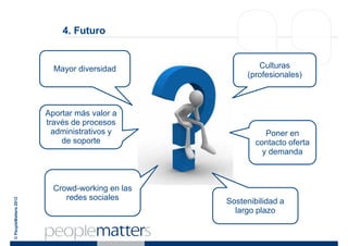 4. Futuro


                         Mayor diversidad               Culturas
                                                     (profesionales)



                       Aportar más valor a
                       través de procesos
                         administrativos y                 Poner en
                           de soporte                   contacto oferta
                                                          y demanda



                         Crowd-working en las
                            redes sociales
© PeopleMatters 2012




                                                Sostenibilidad a
                                                  largo plazo
 