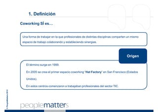 1. Definición

                       Coworking SÍ es…


                        Una forma de trabajar en la que profesionales de distintas disciplinas comparten un mismo
                        espacio de trabajo colaborando y estableciendo sinergias.



                                                                                                        Origen

                          El término surge en 1999.

                          En 2005 se crea el primer espacio coworking “Hat Factory“ en San Francisco (Estados

                          Unidos).

                          En estos centros comenzaron a trabajaban profesionales del sector TIC.
© PeopleMatters 2012
 