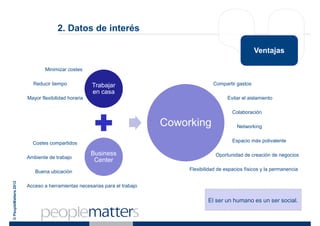 2. Datos de interés

                                                                                                            Ventajas

                               Minimizar costes

                         Reducir tiempo             Trabajar                             Compartir gastos
                                                    en casa
                       Mayor flexibilidad horaria                                               Evitar el aislamiento

                                                                                                  Colaboración

                                                                          Coworking                 Networking


                         Costes compartidos                                                       Espacio más polivalente

                                                    Business                              Oportunidad de creación de negocios
                       Ambiente de trabajo
                                                     Center
                          Buena ubicación                                      Flexibilidad de espacios físicos y la permanencia
© PeopleMatters 2012




                       Acceso a herramientas necesarias para el trabajo

                                                                                       El ser un humano es un ser social.
 