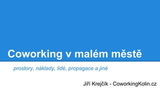 Coworking v malém městě
prostory, náklady, lidé, propagace a jiné
Jiří Krejčík - CoworkingKolin.cz
 