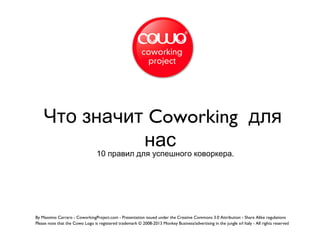 10 .правил для успешного коворкера
Что значит Coworking для
нас
By Massimo Carraro - CoworkingProject.com - Presentation issued under the Creative Commons 3.0 Attribution - Share Alike regulations
Please note that the Cowo Logo is registered trademark © 2008-2013 Monkey Business/advertising in the jungle srl Italy - All rights reserved
 