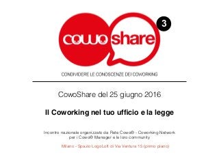 3
CowoShare del 25 giugno 2016 
Il Coworking nel tuo ufﬁcio e la legge
Incontro nazionale organizzato da Rete Cowo® - Coworking Network  
per i Cowo® Manager e le loro community
Milano - Spazio LogoLoft di Via Ventura 15 (primo piano)
 
