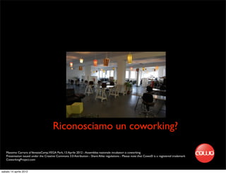 Riconosciamo un coworking?

   Massimo Carraro al VeneziaCamp,VEGA Park, 13 Aprile 2012 - Assemblea nazionale incubatori e coworking
   Presentation issued under the Creative Commons 3.0 Attribution - Share Alike regulations - Please note that Cowo® is a registered trademark
   CoworkingProject.com


sabato 14 aprile 2012
 