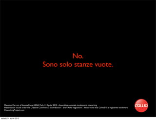 No.
                                              Sono solo stanze vuote.




   Massimo Carraro al VeneziaCamp,VEGA Park, 13 Aprile 2012 - Assemblea nazionale incubatori e coworking
   Presentation issued under the Creative Commons 3.0 Attribution - Share Alike regulations - Please note that Cowo® is a registered trademark
   CoworkingProject.com


sabato 14 aprile 2012
 