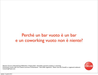 Perché un bar vuoto è un bar
                         e un coworking vuoto non è niente?




   Massimo Carraro al VeneziaCamp,VEGA Park, 13 Aprile 2012 - Assemblea nazionale incubatori e coworking
   Presentation issued under the Creative Commons 3.0 Attribution - Share Alike regulations - Please note that Cowo® is a registered trademark
   CoworkingProject.com


sabato 14 aprile 2012
 
