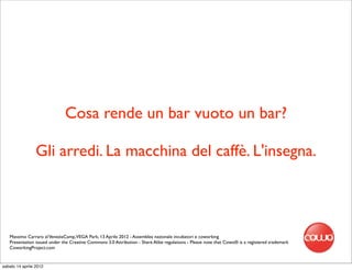 Cosa rende un bar vuoto un bar?

                 Gli arredi. La macchina del caffè. L'insegna.




   Massimo Carraro al VeneziaCamp,VEGA Park, 13 Aprile 2012 - Assemblea nazionale incubatori e coworking
   Presentation issued under the Creative Commons 3.0 Attribution - Share Alike regulations - Please note that Cowo® is a registered trademark
   CoworkingProject.com


sabato 14 aprile 2012
 
