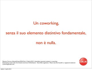 Un coworking,

          senza il suo elemento distintivo fondamentale,

                                                                  non è nulla.



   Massimo Carraro al VeneziaCamp,VEGA Park, 13 Aprile 2012 - Assemblea nazionale incubatori e coworking
   Presentation issued under the Creative Commons 3.0 Attribution - Share Alike regulations - Please note that Cowo® is a registered trademark
   CoworkingProject.com


sabato 14 aprile 2012
 