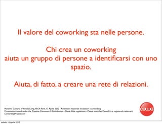Il valore del coworking sta nelle persone.

                Chi crea un coworking
   aiuta un gruppo di persone a identiﬁcarsi con uno
                        spazio.

              Aiuta, di fatto, a creare una rete di relazioni.


   Massimo Carraro al VeneziaCamp,VEGA Park, 13 Aprile 2012 - Assemblea nazionale incubatori e coworking
   Presentation issued under the Creative Commons 3.0 Attribution - Share Alike regulations - Please note that Cowo® is a registered trademark
   CoworkingProject.com


sabato 14 aprile 2012
 