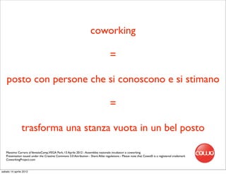 coworking

                                                                                   =

    posto con persone che si conoscono e si stimano

                                                                                   =

               trasforma una stanza vuota in un bel posto

   Massimo Carraro al VeneziaCamp,VEGA Park, 13 Aprile 2012 - Assemblea nazionale incubatori e coworking
   Presentation issued under the Creative Commons 3.0 Attribution - Share Alike regulations - Please note that Cowo® is a registered trademark
   CoworkingProject.com


sabato 14 aprile 2012
 