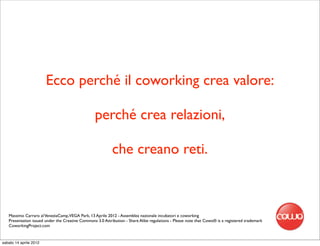 Ecco perché il coworking crea valore:

                                                  perché crea relazioni,

                                                           che creano reti.



   Massimo Carraro al VeneziaCamp,VEGA Park, 13 Aprile 2012 - Assemblea nazionale incubatori e coworking
   Presentation issued under the Creative Commons 3.0 Attribution - Share Alike regulations - Please note that Cowo® is a registered trademark
   CoworkingProject.com


sabato 14 aprile 2012
 