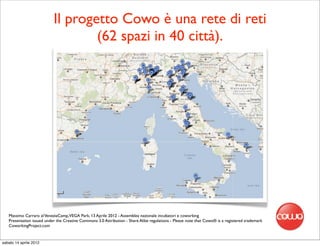 Il progetto Cowo è una rete di reti
                                   (62 spazi in 40 città).




   Massimo Carraro al VeneziaCamp,VEGA Park, 13 Aprile 2012 - Assemblea nazionale incubatori e coworking
   Presentation issued under the Creative Commons 3.0 Attribution - Share Alike regulations - Please note that Cowo® is a registered trademark
   CoworkingProject.com


sabato 14 aprile 2012
 