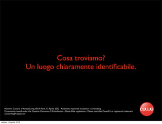 Cosa troviamo?
                          Un luogo chiaramente identiﬁcabile.




   Massimo Carraro al VeneziaCamp,VEGA Park, 13 Aprile 2012 - Assemblea nazionale incubatori e coworking
   Presentation issued under the Creative Commons 3.0 Attribution - Share Alike regulations - Please note that Cowo® is a registered trademark
   CoworkingProject.com


sabato 14 aprile 2012
 