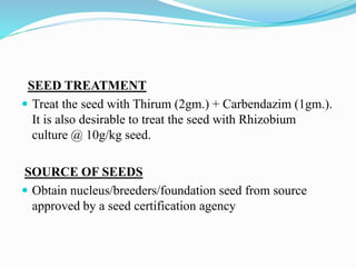 SEED TREATMENT
 Treat the seed with Thirum (2gm.) + Carbendazim (1gm.).
It is also desirable to treat the seed with Rhizobium
culture @ 10g/kg seed.
SOURCE OF SEEDS
 Obtain nucleus/breeders/foundation seed from source
approved by a seed certification agency
 