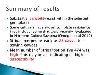 Substantial variability exist within the selected
germplasm
 Some cultivars have shown complete resistance
they include some that were recently evaluated
in Northern Guinea Savanna (Omogui et al 2012)
 Striga emerged as early as 25 days after
sowing cowpea
 Mean number of striga/pot on Tvu 474 was
high –this may be an indicating its high
susceptibility
 