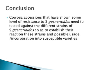  Cowpea accessions that have shown some
level of resistance to S gesnerioides need to
tested against the different strains of
S.gesnerioides so as to establish their
reaction these strains and possible usage
/incorporation into susceptible varieties
 