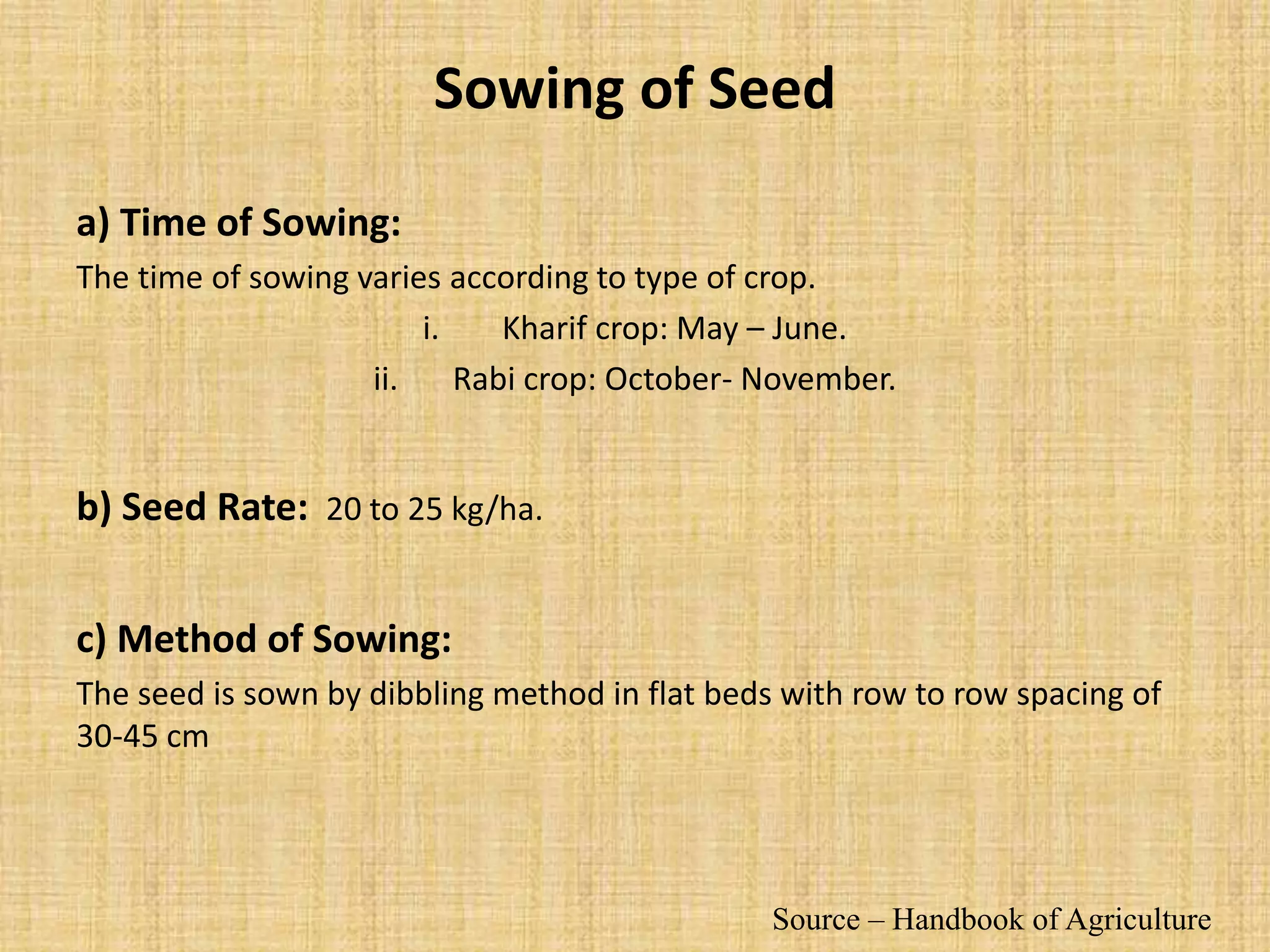 Sowing of Seed
a) Time of Sowing:
The time of sowing varies according to type of crop.
i. Kharif crop: May – June.
ii. Rabi crop: October- November.
b) Seed Rate: 20 to 25 kg/ha.
c) Method of Sowing:
The seed is sown by dibbling method in flat beds with row to row spacing of
30-45 cm
Source – Handbook of Agriculture
 