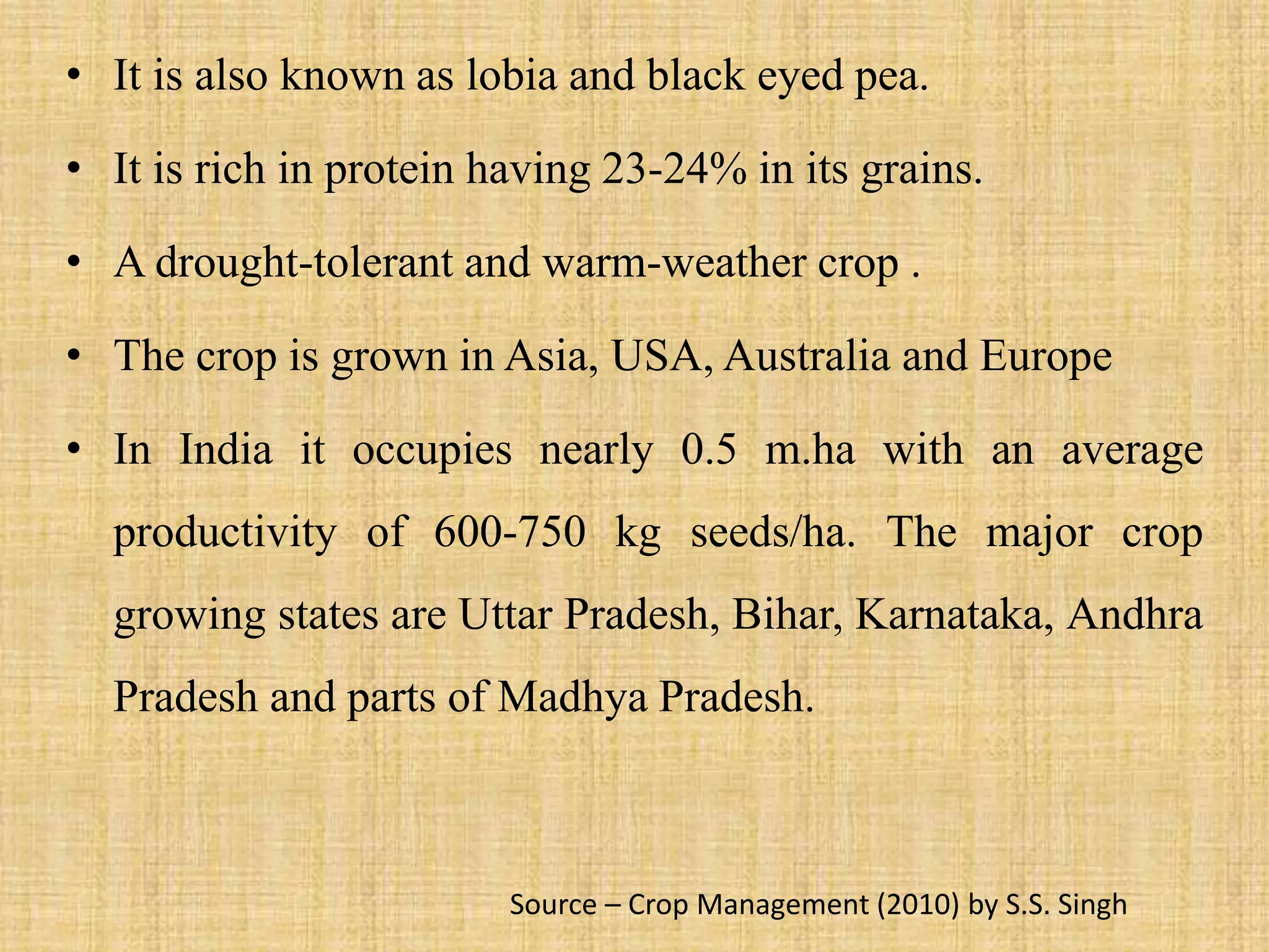 • It is also known as lobia and black eyed pea.
• It is rich in protein having 23-24% in its grains.
• A drought-tolerant and warm-weather crop .
• The crop is grown in Asia, USA, Australia and Europe
• In India it occupies nearly 0.5 m.ha with an average
productivity of 600-750 kg seeds/ha. The major crop
growing states are Uttar Pradesh, Bihar, Karnataka, Andhra
Pradesh and parts of Madhya Pradesh.
Source – Crop Management (2010) by S.S. Singh
 