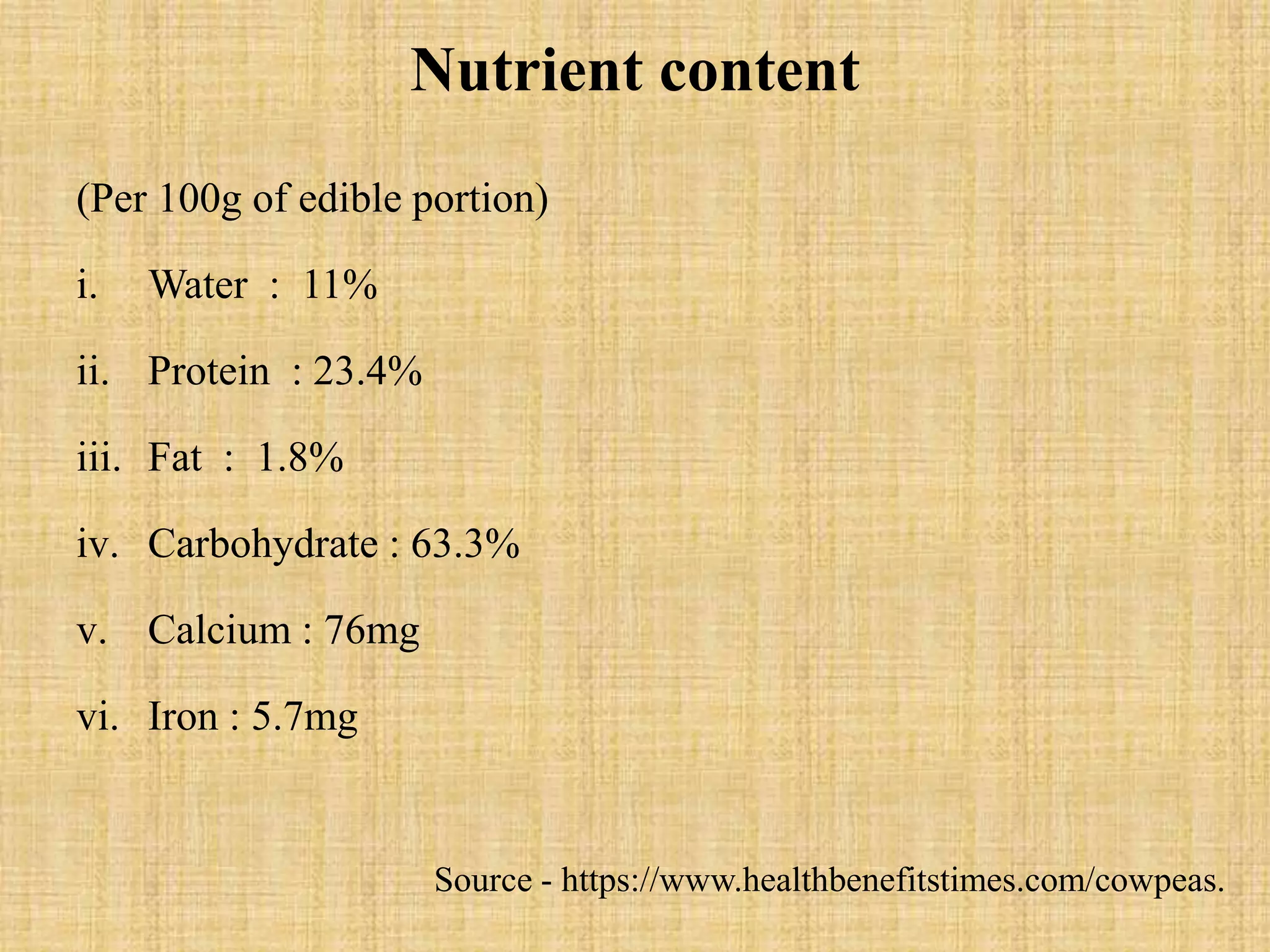 Nutrient content
(Per 100g of edible portion)
i. Water : 11%
ii. Protein : 23.4%
iii. Fat : 1.8%
iv. Carbohydrate : 63.3%
v. Calcium : 76mg
vi. Iron : 5.7mg
Source - https://www.healthbenefitstimes.com/cowpeas.
 