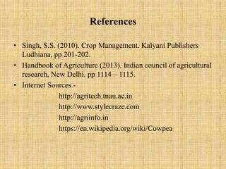 References
• Singh, S.S. (2010). Crop Management. Kalyani Publishers
Ludhiana, pp 201-202.
• Handbook of Agriculture (2013). Indian council of agricultural
research, New Delhi. pp 1114 – 1115.
• Internet Sources -
http://agritech.tnau.ac.in
http://www.stylecraze.com
http://agriinfo.in
https://en.wikipedia.org/wiki/Cowpea
 