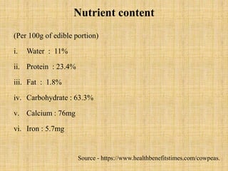 Nutrient content
(Per 100g of edible portion)
i. Water : 11%
ii. Protein : 23.4%
iii. Fat : 1.8%
iv. Carbohydrate : 63.3%
v. Calcium : 76mg
vi. Iron : 5.7mg
Source - https://www.healthbenefitstimes.com/cowpeas.
 