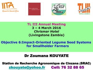 TL III Annual Meeting
3 – 4 March 2016
Chrismar Hotel
(Livingstone Zambia)
Objective 6:Impact-Oriented Legume Seed Systems
for Smallholder Farmers
Dr Zoumana KOUYATE
Station de Recherche Agronomique de Cinzana (SRAC)
zkouyate@yohoo.fr Cell: 76 32 88 65
 