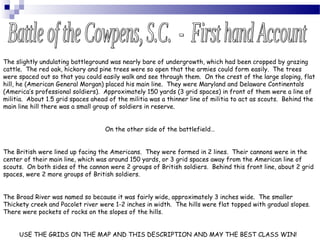 The slightly undulating battleground was nearly bare of undergrowth, which had been cropped by grazing
cattle. The red oak, hickory and pine trees were so open that the armies could form easily. The trees
were spaced out so that you could easily walk and see through them. On the crest of the large sloping, flat
hill, he (American General Morgan) placed his main line. They were Maryland and Delaware Continentals
(America’s professional soldiers). Approximately 150 yards (3 grid spaces) in front of them were a line of
militia. About 1.5 grid spaces ahead of the militia was a thinner line of militia to act as scouts. Behind the
main line hill there was a small group of soldiers in reserve.
On the other side of the battlefield…
The British were lined up facing the Americans. They were formed in 2 lines. Their cannons were in the
center of their main line, which was around 150 yards, or 3 grid spaces away from the American line of
scouts. On both sides of the cannon were 2 groups of British soldiers. Behind this front line, about 2 grid
spaces, were 2 more groups of British soldiers.
The Broad River was named so because it was fairly wide, approximately 3 inches wide. The smaller
Thickety creek and Pacolet river were 1-2 inches in width. The hills were flat topped with gradual slopes.
There were pockets of rocks on the slopes of the hills.
USE THE GRIDS ON THE MAP AND THIS DESCRIPTION AND MAY THE BEST CLASS WIN!
 