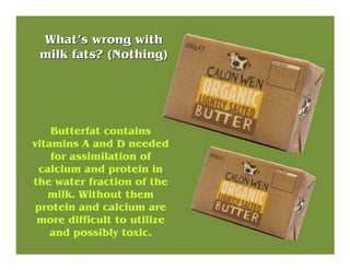 Butterfat contains
vitamins A and D needed
for assimilation of
calcium and protein in
the water fraction of the
milk. With...
