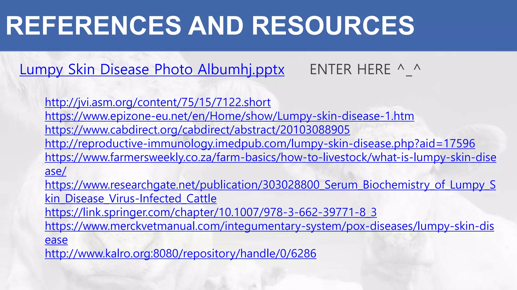 REFERENCES AND RESOURCES
Lumpy Skin Disease Photo Albumhj.pptx ENTER HERE ^_^
http://jvi.asm.org/content/75/15/7122.short
https://www.epizone-eu.net/en/Home/show/Lumpy-skin-disease-1.htm
https://www.cabdirect.org/cabdirect/abstract/20103088905
http://reproductive-immunology.imedpub.com/lumpy-skin-disease.php?aid=17596
https://www.farmersweekly.co.za/farm-basics/how-to-livestock/what-is-lumpy-skin-dise
ase/
https://www.researchgate.net/publication/303028800_Serum_Biochemistry_of_Lumpy_S
kin_Disease_Virus-Infected_Cattle
https://link.springer.com/chapter/10.1007/978-3-662-39771-8_3
https://www.merckvetmanual.com/integumentary-system/pox-diseases/lumpy-skin-dis
ease
http://www.kalro.org:8080/repository/handle/0/6286
 