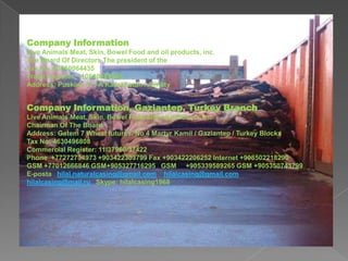 Company Information
Live Animals Meat, Skin, Bowel Food and oil products, inc.
The Board Of Directors The president of the
Tax No: 60060064435
Trade Register: 110640005966
Address: Puskine 31 / A Kazakhstan / Almaty

Company Information, Gaziantep, Turkey Branch
Live Animals Meat, Skin, Bowel Food and oil products, inc.
Chairman Of The Board
Address: Gatem 7 Wheat futures. No 4 Martyr Kamil / Gaziantep / Turkey Blocks
Tax No: 4630496808
Commercial Register: 11/37960/37422
Phone +77272734973 +903422303799 Fax +903422206252 Internet +908502218290
GSM +77012666846 GSM+905327716295 GSM +905339589265 GSM +905350743799
E-posta hilal.naturalcasing@gmail.com hilalcasing@gmail.com
hilalcasing@mail.ru Skype: hilalcasing1968

 