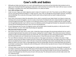 Cow’s milk and babies
• Although your baby may have been on a cow’s milk based formula since birth and has tried other dairy products such as
yogurt, you should still hold off on giving your baby cow’s milk for the first 12 months of life. Cow’s milk can cause a number
of problems, and differs from other dairy based products in its safety for babies.
• Cow’s Milk and Baby’s Body
• Under one year of age, your baby’s digestive system simply isn’t ready for cow’s milk. The proteins can be difficult to digest
and can cause gastrointestinal problems. In large amounts, cow’s milk can damage the lining of baby’s stomach, resulting in
internal bleeding. This is only one of the ways in which cow’s milk can lead to low iron levels in baby and serious
consequences.
• Cow’s milk is also known to block the absorption of iron, which is essential to your baby’s blood. Iron helps to create new
red blood cells and also hemoglobin. Low iron results in low levels of red blood cells and a reduced ability for oxygen to be
carried throughout the body. This is known as iron deficiency anemia, and it is common in babies who do not get enough
iron through baby food diet. Cow’s milk can cause iron deficiency anemia through both blocked iron absorption and also by
causing stomach bleeding that leaches more iron from the bloodstream.
• As your baby grows past one year, the digestive system will be better able to handle the proteins in milk, but the risk of
anemia still exists, so cow’s milk intake should always be regulated.
• Why Some Dairy Products are Safe
• Not all dairy carries the same risks as cow’s milk. In foods like cheese and yogurt the processing methods that are used in
manufacturing break down the protein and the lactose, making them easier to digest. This is why many lactose intolerant
people are able to eat these foods and yet can’t drink milk. The same applies to cow’s milk based formulas, however there
are still some babies who can’t tolerate even the dairy protein in these formulas and need a different option.
• The main difference between milk and other dairy products is that yogurt and cheese are unlikely to be eaten in large
amounts, and are even less likely to replace formula or breast milk. During the first year, your baby needs all the nutrients
that are provided by these sources. Cow’s milk does not provide everything a baby needs nutritionally. After one year old,
babies are able to use cow’s milk as a beverage because they are eating larger amounts of solid baby foods that provide a
much better nutritional base. A baby who starts drinking cow’s milk too early may skip formula or breast milk feedings and
lose important nutrients.
• Until your baby is a year old, the only beverage that is really required is breast milk or formula. Along with meeting all of
your baby’s nutritional needs, they also offer plenty of fluid intake to keep baby hydrated. Once your baby is a year old, you
can start to replace these feedings with cow’s milk and wean from the breast or bottle. At this time you should still be
cautious that baby gets less than 24 ounces of cow’s milk every day. This will prevent anemia and also make certain milk
isn’t replacing meals.
• article resource: http://www.babyfoodchart.com/
 