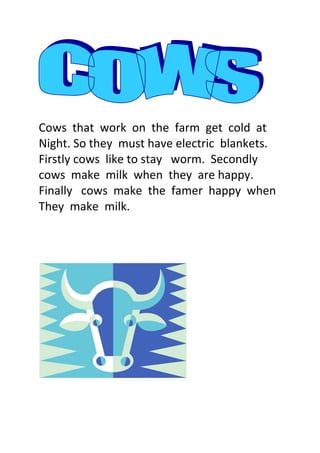 Cows  that  work  on  the  farm  get  cold  at<br />Night. So they  must have electric  blankets.<br />Firstly cows  like to stay   worm.  Secondly cows  make  milk  when  they  are happy.<br />Finally   cows  make  the  famer  happy  when<br />They  make  milk.<br />  <br />
