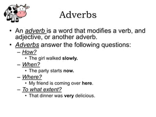 Adverbs
• An adverb is a word that modifies a verb, and
  adjective, or another adverb.
• Adverbs answer the following questions:
  – How?
     • The girl walked slowly.
  – When?
     • The party starts now.
  – Where?
     • My friend is coming over here.
  – To what extent?
     • That dinner was very delicious.
 