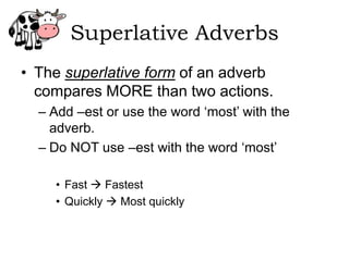 Superlative Adverbs
• The superlative form of an adverb
  compares MORE than two actions.
  – Add –est or use the word ‘most’ with the
    adverb.
  – Do NOT use –est with the word ‘most’

    • Fast  Fastest
    • Quickly  Most quickly
 