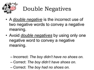 Double Negatives
• A double negative is the incorrect use of
  two negative words to convey a negative
  meaning.
• Avoid double negatives by using only one
  negative word to convey a negative
  meaning.

  – Incorrect: The boy didn’t have no shoes on.
  – Correct: The boy didn’t have shoes on.
  – Correct: The boy had no shoes on.
 