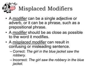 Misplaced Modifiers
• A modifier can be a single adjective or
  adverb, or it can be a phrase, such as a
  prepositional phrase.
• A modifier should be as close as possible
  to the word it modifies.
• A misplaced modifier can result in
  confusing or misleading sentence.
  – Correct: The girl in the blue jacket saw the
    robbery.
  – Incorrect: The girl saw the robbery in the blue
    jacket.
 